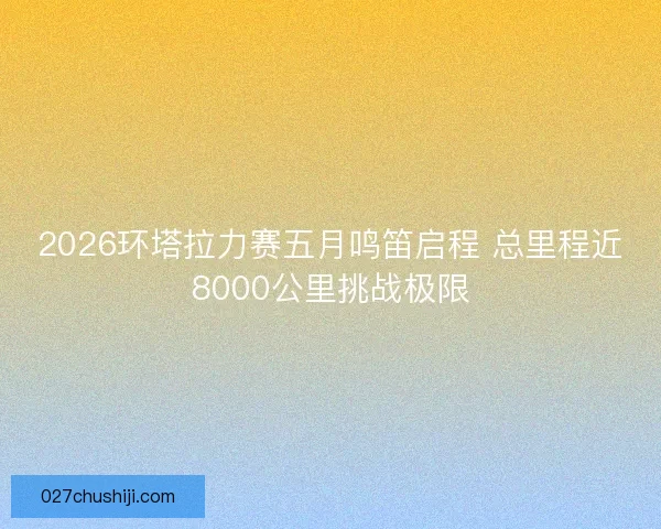 2026环塔拉力赛五月鸣笛启程 总里程近8000公里挑战极限